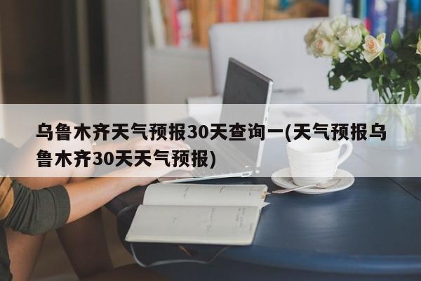 乌鲁木齐天气预报30天查询一(天气预报乌鲁木齐30天天气预报) 第1张