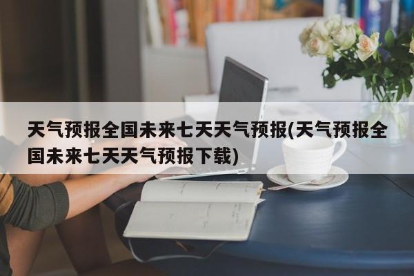 天气预报全国未来七天天气预报(天气预报全国未来七天天气预报下载) 第1张