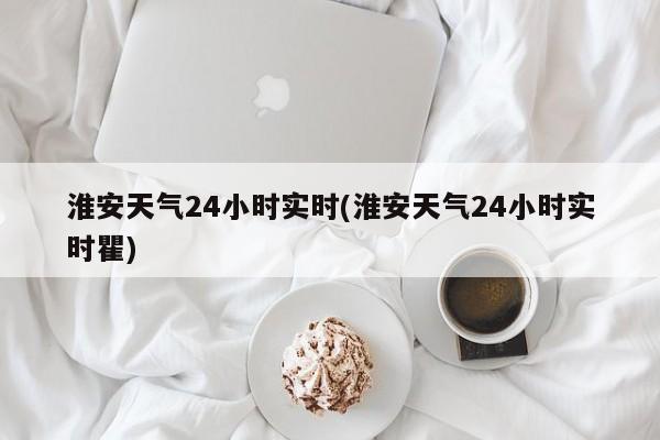 淮安天气24小时实时(淮安天气24小时实时瞿) 第1张