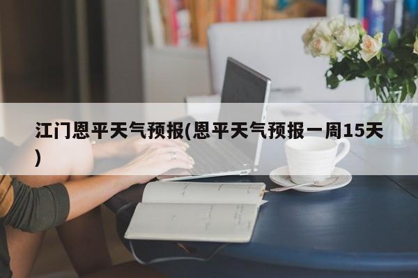 江门恩平天气预报(恩平天气预报一周15天) 第1张