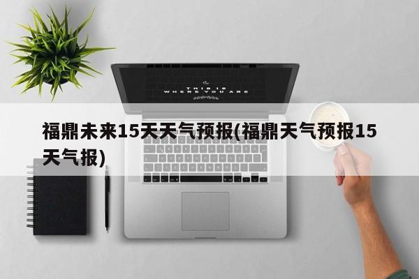 福鼎未来15天天气预报(福鼎天气预报15天气报) 第1张