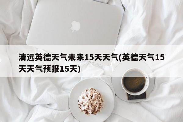 清远英德天气未来15天天气(英德天气15天天气预报15天) 第1张