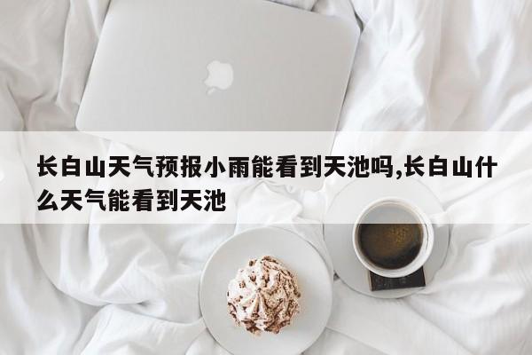 长白山天气预报小雨能看到天池吗,长白山什么天气能看到天池 第1张