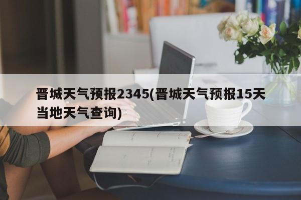 晋城天气预报2345(晋城天气预报15天当地天气查询) 第1张