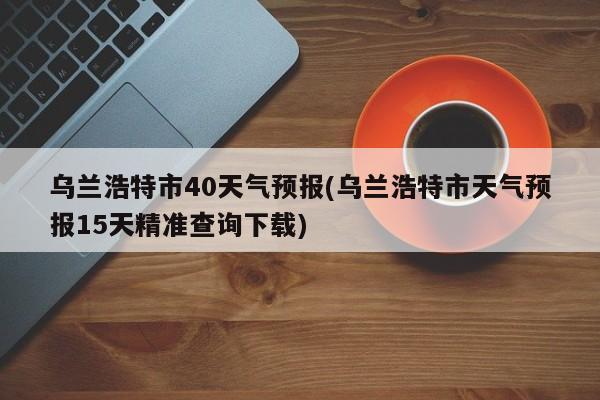 乌兰浩特市40天气预报(乌兰浩特市天气预报15天精准查询下载) 第1张