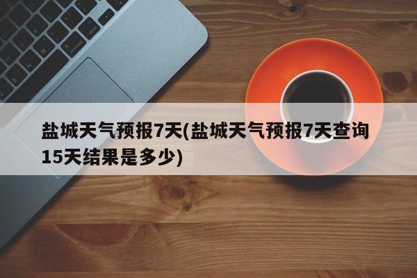 盐城天气预报7天(盐城天气预报7天查询 15天结果是多少) 第1张