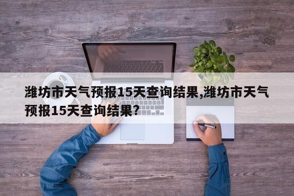 潍坊市天气预报15天查询结果,潍坊市天气预报15天查询结果? 第1张