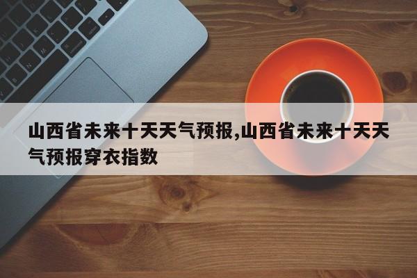 山西省未来十天天气预报,山西省未来十天天气预报穿衣指数 第1张