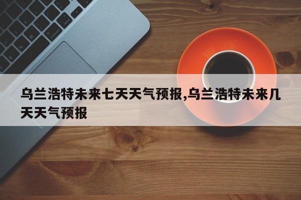 乌兰浩特未来七天天气预报,乌兰浩特未来几天天气预报 第1张