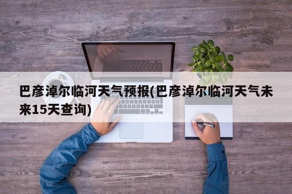巴彦淖尔临河天气预报(巴彦淖尔临河天气未来15天查询) 第1张