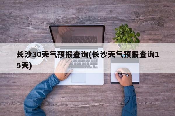 长沙30天气预报查询(长沙天气预报查询15天) 第1张