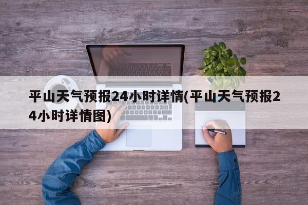 平山天气预报24小时详情(平山天气预报24小时详情图) 第1张