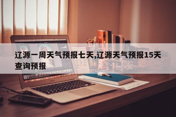 辽源一周天气预报七天,辽源天气预报15天查询预报 第1张
