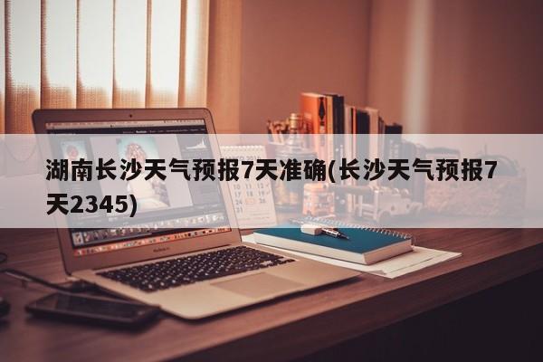 湖南长沙天气预报7天准确(长沙天气预报7天2345) 第1张