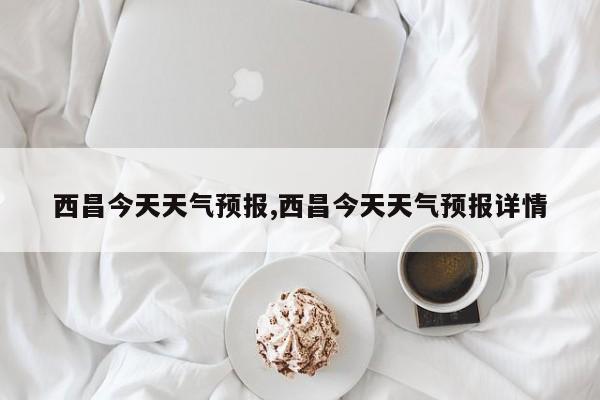 西昌今天天气预报,西昌今天天气预报详情 第1张