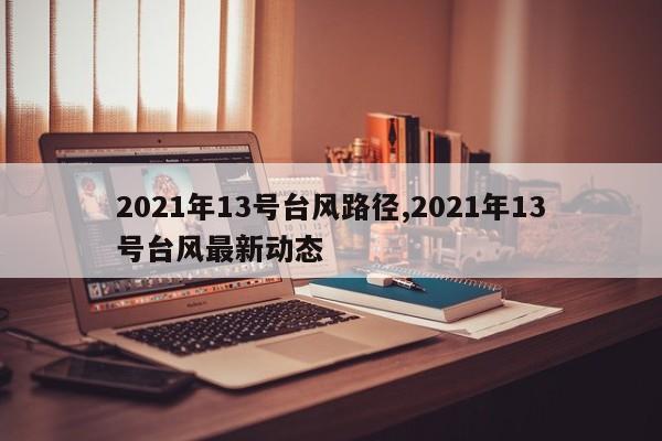 2021年13号台风路径,2021年13号台风最新动态 第1张