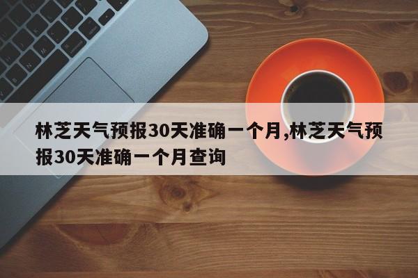 林芝天气预报30天准确一个月,林芝天气预报30天准确一个月查询 第1张