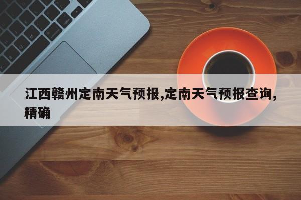 江西赣州定南天气预报,定南天气预报查询,精确 第1张
