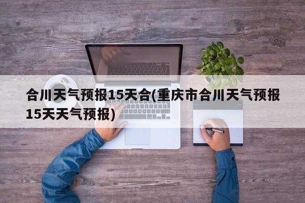合川天气预报15天合(重庆市合川天气预报15天天气预报) 第1张