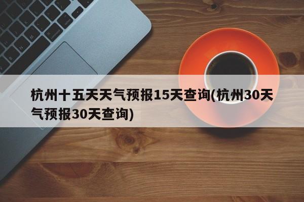 杭州十五天天气预报15天查询(杭州30天气预报30天查询) 第1张
