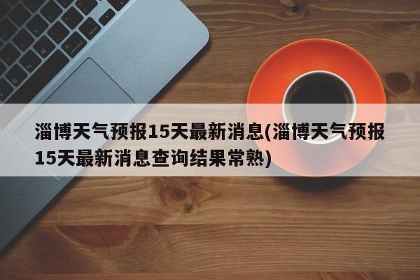 淄博天气预报15天最新消息(淄博天气预报15天最新消息查询结果常熟) 第1张