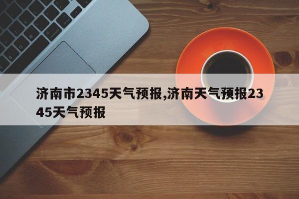 济南市2345天气预报,济南天气预报2345天气预报 第1张