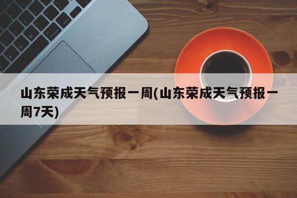 山东荣成天气预报一周(山东荣成天气预报一周7天) 第1张