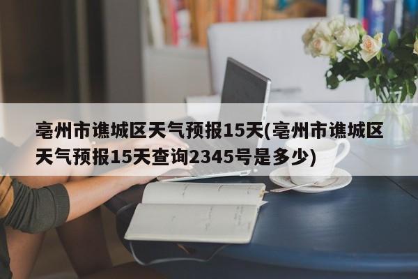 亳州市谯城区天气预报15天(亳州市谯城区天气预报15天查询2345号是多少) 第1张
