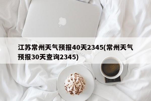 江苏常州天气预报40天2345(常州天气预报30天查询2345) 第1张