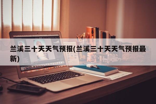 兰溪三十天天气预报(兰溪三十天天气预报最新) 第1张