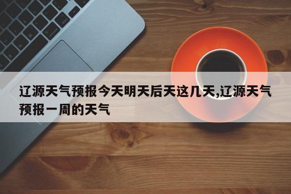 辽源天气预报今天明天后天这几天,辽源天气预报一周的天气 第1张