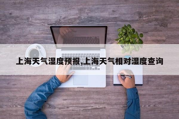 上海天气湿度预报,上海天气相对湿度查询 第1张