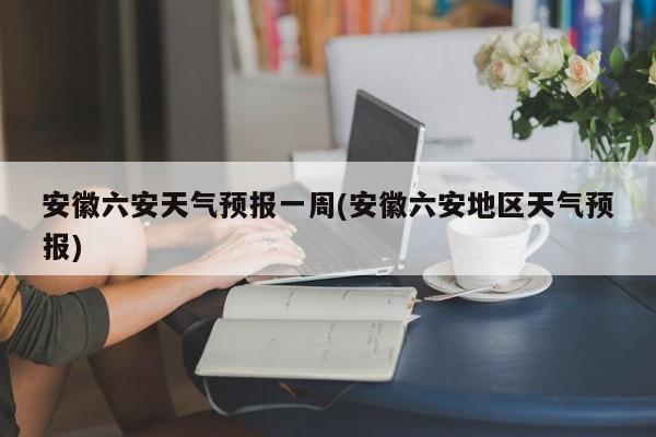 安徽六安天气预报一周(安徽六安地区天气预报) 第1张