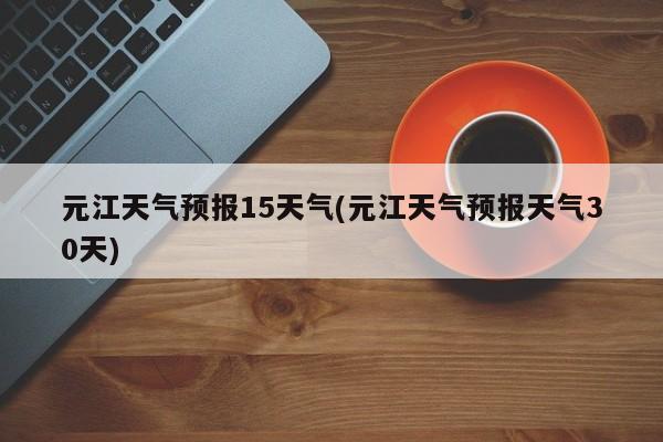元江天气预报15天气(元江天气预报天气30天) 第1张