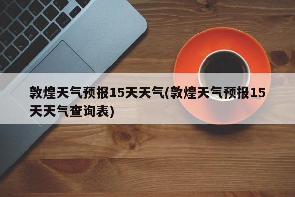 敦煌天气预报15天天气(敦煌天气预报15天天气查询表) 第1张