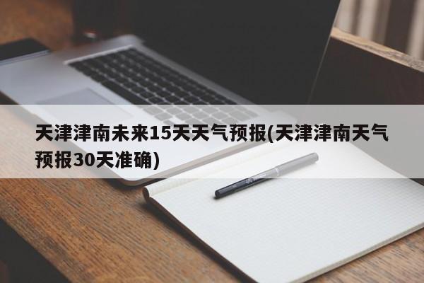 天津津南未来15天天气预报(天津津南天气预报30天准确) 第1张