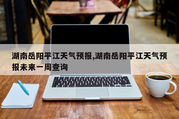 湖南岳阳平江天气预报,湖南岳阳平江天气预报未来一周查询 第1张
