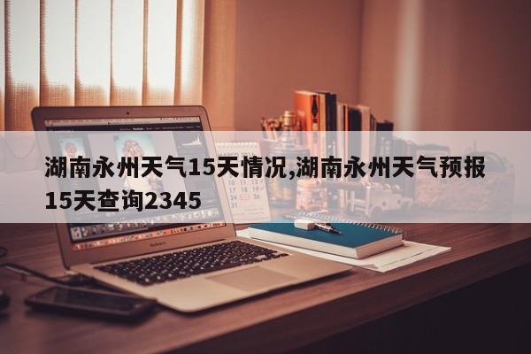 湖南永州天气15天情况,湖南永州天气预报15天查询2345 第1张