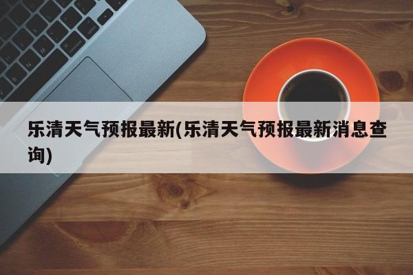 乐清天气预报最新(乐清天气预报最新消息查询) 第1张