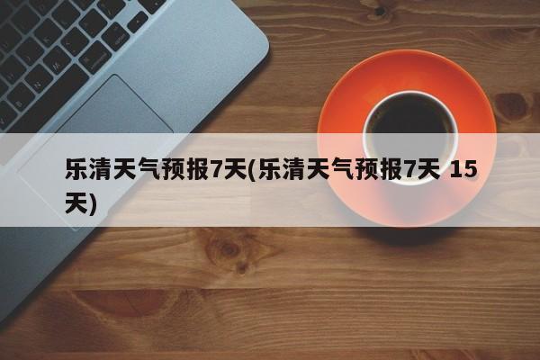 乐清天气预报7天(乐清天气预报7天 15天) 第1张