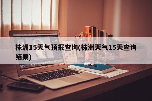 株洲15天气预报查询(株洲天气15天查询结果) 第1张