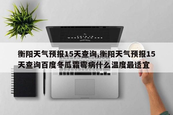 衡阳天气预报15天查询,衡阳天气预报15天查询百度冬瓜霜霉病什么温度最适宜 第1张