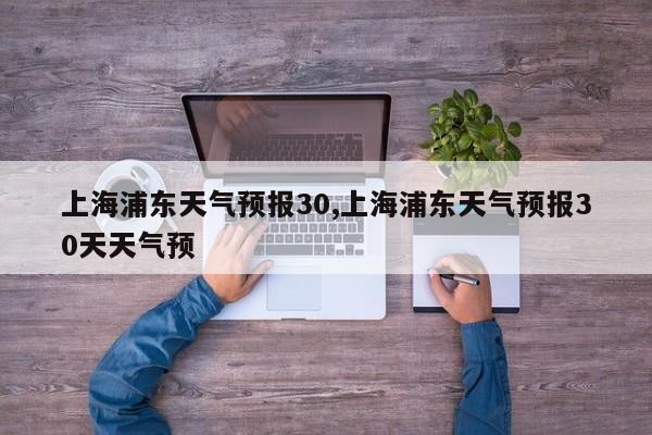 上海浦东天气预报30,上海浦东天气预报30天天气预 第1张