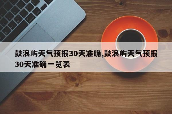 鼓浪屿天气预报30天准确,鼓浪屿天气预报30天准确一览表 第1张