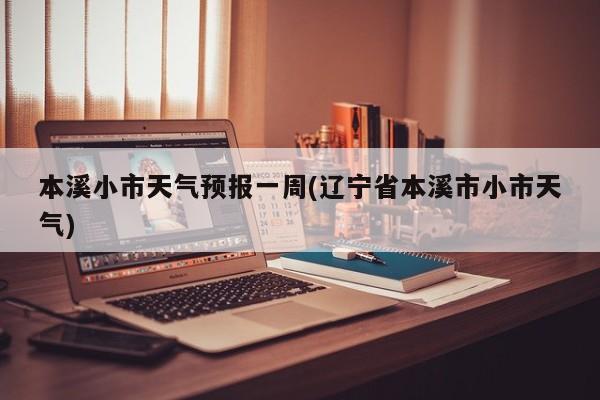 本溪小市天气预报一周(辽宁省本溪市小市天气) 第1张