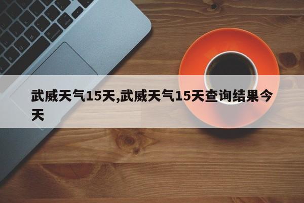 武威天气15天,武威天气15天查询结果今天 第1张