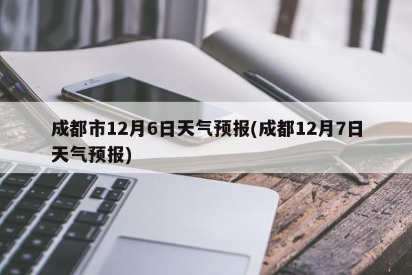 成都市12月6日天气预报(成都12月7日天气预报) 第1张