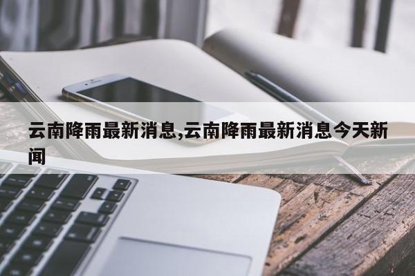 云南降雨最新消息,云南降雨最新消息今天新闻 第1张