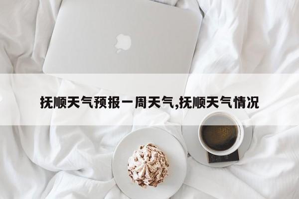 抚顺天气预报一周天气,抚顺天气情况 第1张