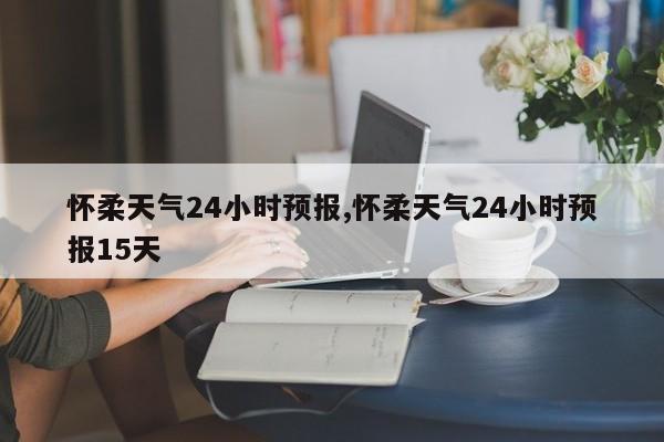 怀柔天气24小时预报,怀柔天气24小时预报15天 第1张
